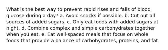 What is the best way to prevent rapid rises and falls of blood glucose during a day? a. Avoid snacks if possible. b. Cut out all sources of added sugars. c. Only eat foods with added sugars at night. d. Combine complex and simple carbohydrates together when you eat. e. Eat well-spaced meals that focus on whole foods that provide a balance of carbohydrates, proteins, and fat