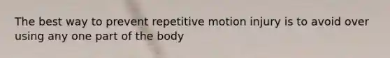 The best way to prevent repetitive motion injury is to avoid over using any one part of the body