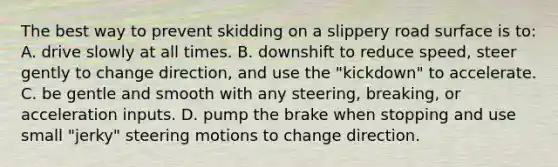 The best way to prevent skidding on a slippery road surface is to: A. drive slowly at all times. B. downshift to reduce speed, steer gently to change direction, and use the "kickdown" to accelerate. C. be gentle and smooth with any steering, breaking, or acceleration inputs. D. pump the brake when stopping and use small "jerky" steering motions to change direction.