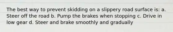 The best way to prevent skidding on a slippery road surface is: a. Steer off the road b. Pump the brakes when stopping c. Drive in low gear d. Steer and brake smoothly and gradually