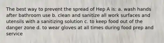 The best way to prevent the spread of Hep A is: a. wash hands after bathroom use b. clean and sanitize all work surfaces and utensils with a sanitizing solution c. to keep food out of the danger zone d. to wear gloves at all times during food prep and service