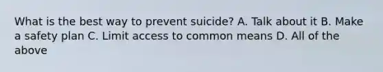 What is the best way to prevent suicide? A. Talk about it B. Make a safety plan C. Limit access to common means D. All of the above