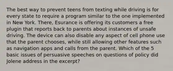 The best way to prevent teens from texting while driving is for every state to require a program similar to the one implemented in New York. There, Esurance is offering its customers a free plugin that reports back to parents about instances of unsafe driving. The device can also disable any aspect of cell phone use that the parent chooses, while still allowing other features such as navigation apps and calls from the parent. Which of the 5 basic issues of persuasive speeches on questions of policy did Jolene address in the excerpt?