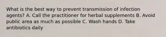 What is the best way to prevent transmission of infection agents? A. Call the practitioner for herbal supplements B. Avoid public area as much as possible C. Wash hands D. Take antibiotics daily