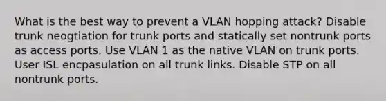 What is the best way to prevent a VLAN hopping attack? Disable trunk neogtiation for trunk ports and statically set nontrunk ports as access ports. Use VLAN 1 as the native VLAN on trunk ports. User ISL encpasulation on all trunk links. Disable STP on all nontrunk ports.