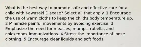 What is the best way to promote safe and effective care for a child with Kawasaki Disease? Select all that apply. 1 Encourage the use of warm cloths to keep the child's body temperature up. 2 Minimize painful movements by avoiding exercise. 3 Emphasize the need for measles, mumps, rubella, and chickenpox immunizations. 4 Stress the importance of loose clothing. 5 Encourage clear liquids and soft foods.