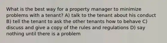 What is the best way for a property manager to minimize problems with a tenant? A) talk to the tenant about his conduct B) tell the tenant to ask the other tenants how to behave C) discuss and give a copy of the rules and regulations D) say nothing until there is a problem