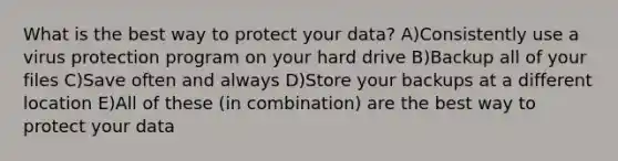 What is the best way to protect your data? A)Consistently use a virus protection program on your hard drive B)Backup all of your files C)Save often and always D)Store your backups at a different location E)All of these (in combination) are the best way to protect your data