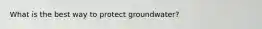 What is the best way to protect groundwater?