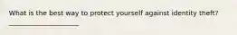 What is the best way to protect yourself against identity theft?_____________________