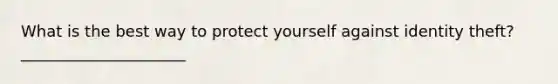 What is the best way to protect yourself against identity theft?_____________________