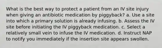 What is the best way to protect a patient from an IV site injury when giving an antibiotic medication by piggyback? a. Use a site into which a primary solution is already infusing. b. Assess the IV site before initiating the IV piggyback medication. c. Select a relatively small vein to infuse the IV medication. d. Instruct NAP to notify you immediately if the insertion site appears swollen.