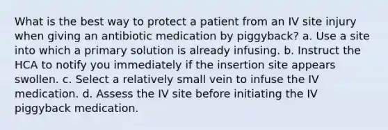 What is the best way to protect a patient from an IV site injury when giving an antibiotic medication by piggyback? a. Use a site into which a primary solution is already infusing. b. Instruct the HCA to notify you immediately if the insertion site appears swollen. c. Select a relatively small vein to infuse the IV medication. d. Assess the IV site before initiating the IV piggyback medication.