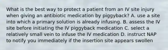 What is the best way to protect a patient from an IV site injury when giving an antibiotic medication by piggyback? A. use a site into which a primary solution is already infusing. B. assess the IV site before initiating the IV piggyback medication C. select a relatively small vein to infuse the IV medication D. instruct NAP to notify you immediately if the insertion site appears swollen