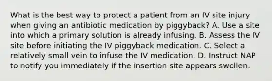 What is the best way to protect a patient from an IV site injury when giving an antibiotic medication by piggyback? A. Use a site into which a primary solution is already infusing. B. Assess the IV site before initiating the IV piggyback medication. C. Select a relatively small vein to infuse the IV medication. D. Instruct NAP to notify you immediately if the insertion site appears swollen.