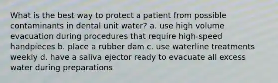 What is the best way to protect a patient from possible contaminants in dental unit water? a. use high volume evacuation during procedures that require high-speed handpieces b. place a rubber dam c. use waterline treatments weekly d. have a saliva ejector ready to evacuate all excess water during preparations