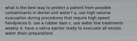 what is the best way to protect a patient from possible contaminants in dental unit water? q. use high volume evacuation during procedures that require high-speed handpieces b. use a rubber dam c. use water line treatments weekly d. have a saliva ejector ready to evacuate all excess water drain preparations