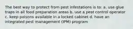 The best way to protect from pest infestations is to: a. use glue traps in all food preparation areas b. use a pest control operator c. keep poisons available in a locked cabinet d. have an integrated pest management (IPM) program