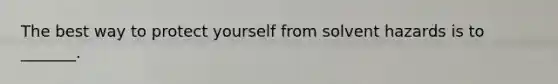 The best way to protect yourself from solvent hazards is to _______.
