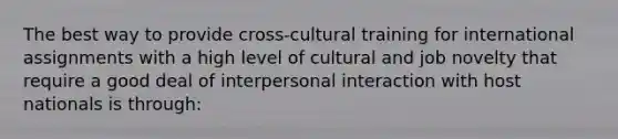 The best way to provide cross-cultural training for international assignments with a high level of cultural and job novelty that require a good deal of interpersonal interaction with host nationals is through: