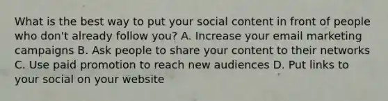 What is the best way to put your social content in front of people who don't already follow you? A. Increase your email marketing campaigns B. Ask people to share your content to their networks C. Use paid promotion to reach new audiences D. Put links to your social on your website