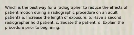 Which is the best way for a radiographer to reduce the effects of patient motion during a radiographic procedure on an adult patient? a. Increase the length of exposure. b. Have a second radiographer hold patient. c. Sedate the patient. d. Explain the procedure prior to beginning.