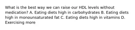 What is the best way we can raise our HDL levels without medication? A. Eating diets high in carbohydrates B. Eating diets high in monounsaturated fat C. Eating diets high in vitamins D. Exercising more