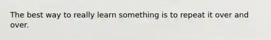 The best way to really learn something is to repeat it over and over.