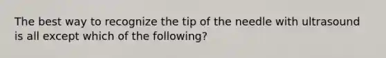 The best way to recognize the tip of the needle with ultrasound is all except which of the following?