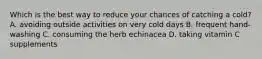 Which is the best way to reduce your chances of catching a cold? A. avoiding outside activities on very cold days B. frequent hand-washing C. consuming the herb echinacea D. taking vitamin C supplements