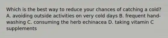 Which is the best way to reduce your chances of catching a cold? A. avoiding outside activities on very cold days B. frequent hand-washing C. consuming the herb echinacea D. taking vitamin C supplements