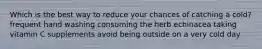 Which is the best way to reduce your chances of catching a cold? frequent hand washing consuming the herb echinacea taking vitamin C supplements avoid being outside on a very cold day