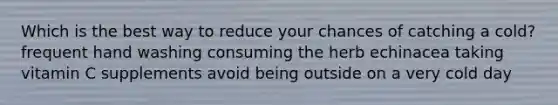 Which is the best way to reduce your chances of catching a cold? frequent hand washing consuming the herb echinacea taking vitamin C supplements avoid being outside on a very cold day