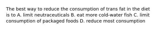 The best way to reduce the consumption of trans fat in the diet is to A. limit neutraceuticals B. eat more cold-water fish C. limit consumption of packaged foods D. reduce most consumption