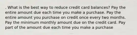 . What is the best way to reduce credit card balances? Pay the entire amount due each time you make a purchase. Pay the entire amount you purchase on credit once every two months. Pay the minimum monthly amount due on the credit card. Pay part of the amount due each time you make a purchase