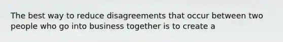 The best way to reduce disagreements that occur between two people who go into business together is to create a