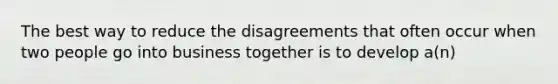 The best way to reduce the disagreements that often occur when two people go into business together is to develop a(n)