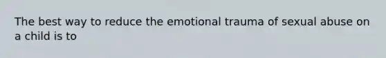 The best way to reduce the emotional trauma of sexual abuse on a child is to