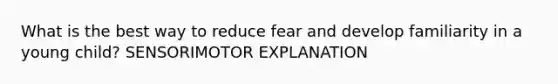 What is the best way to reduce fear and develop familiarity in a young child? SENSORIMOTOR EXPLANATION