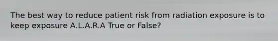 The best way to reduce patient risk from radiation exposure is to keep exposure A.L.A.R.A True or False?