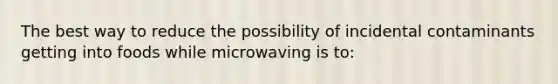 The best way to reduce the possibility of incidental contaminants getting into foods while microwaving is to: