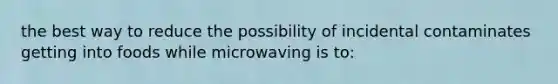 the best way to reduce the possibility of incidental contaminates getting into foods while microwaving is to: