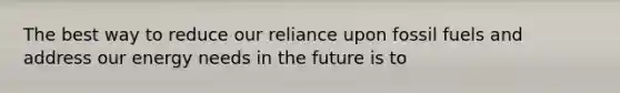 The best way to reduce our reliance upon fossil fuels and address our energy needs in the future is to