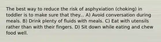 The best way to reduce the risk of asphyxiation (choking) in toddler is to make sure that they... A) Avoid conversation during meals. B) Drink plenty of fluids with meals. C) Eat with utensils rather than with their fingers. D) Sit down while eating and chew food well.