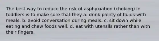 The best way to reduce the risk of asphyxiation (choking) in toddlers is to make sure that they a. drink plenty of fluids with meals. b. avoid conversation during meals. c. sit down while eating and chew foods well. d. eat with utensils rather than with their fingers.