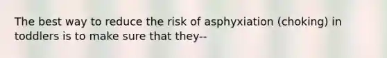 The best way to reduce the risk of asphyxiation (choking) in toddlers is to make sure that they--