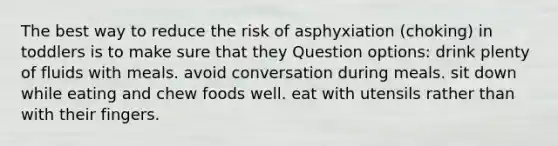 The best way to reduce the risk of asphyxiation (choking) in toddlers is to make sure that they Question options: drink plenty of fluids with meals. avoid conversation during meals. sit down while eating and chew foods well. eat with utensils rather than with their fingers.