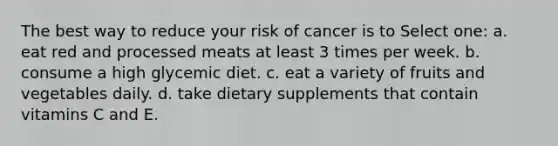 The best way to reduce your risk of cancer is to Select one: a. eat red and processed meats at least 3 times per week. b. consume a high glycemic diet. c. eat a variety of fruits and vegetables daily. d. take dietary supplements that contain vitamins C and E.