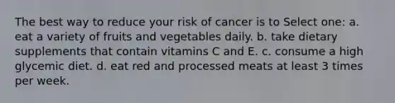 The best way to reduce your risk of cancer is to Select one: a. eat a variety of fruits and vegetables daily. b. take dietary supplements that contain vitamins C and E. c. consume a high glycemic diet. d. eat red and processed meats at least 3 times per week.