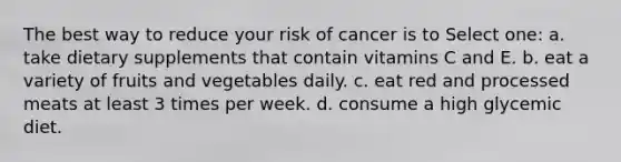 The best way to reduce your risk of cancer is to Select one: a. take dietary supplements that contain vitamins C and E. b. eat a variety of fruits and vegetables daily. c. eat red and processed meats at least 3 times per week. d. consume a high glycemic diet.